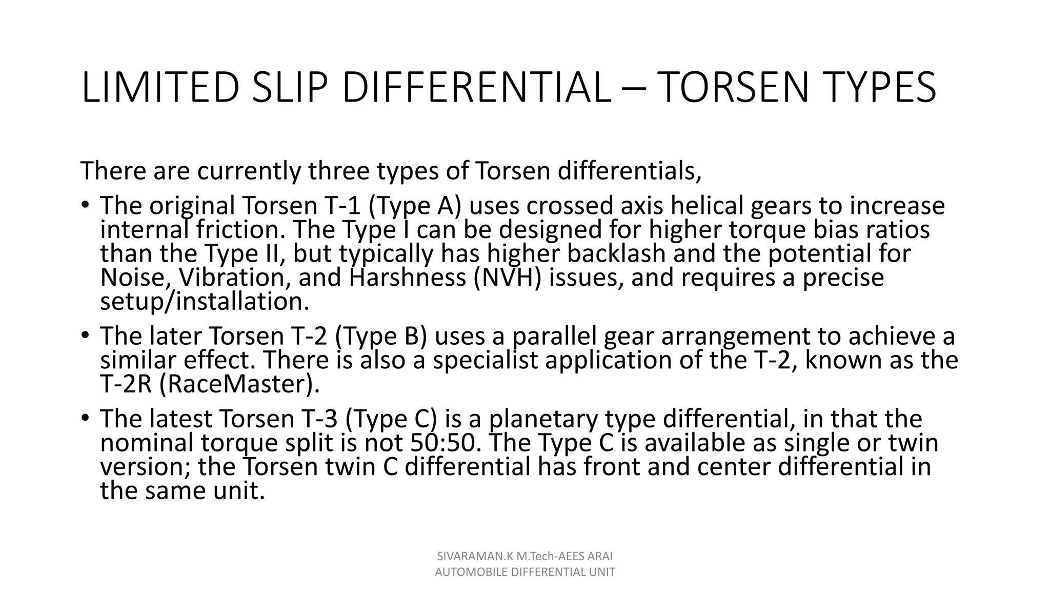 LIMITED SLIP DIFFERENTIAL – TORSEN TYPES
There are currently three types of Torsen differentials,
• The original Torsen T-1 (Type A) uses crossed axis helical gears to increase
internal friction. The Type I can be designed for higher torque bias ratios
than the Type II, but typically has higher backlash and the potential for
Noise, Vibration, and Harshness (NVH) issues, and requires a precise
setup/installation.
• The later Torsen T-2 (Type B) uses a parallel gear arrangement to achieve a
similar effect. There is also a specialist application of the T-2, known as the
T-2R (RaceMaster).
• The latest Torsen T-3 (Type C) is a planetary type differential, in that the
nominal torque split is not 50:50. The Type C is available as single or twin
version; the Torsen twin C differential has front and center differential in
the same unit.
SIVARAMAN.K M.Tech-AEES ARAI
AUTOMOBILE DIFFERENTIAL UNIT
 