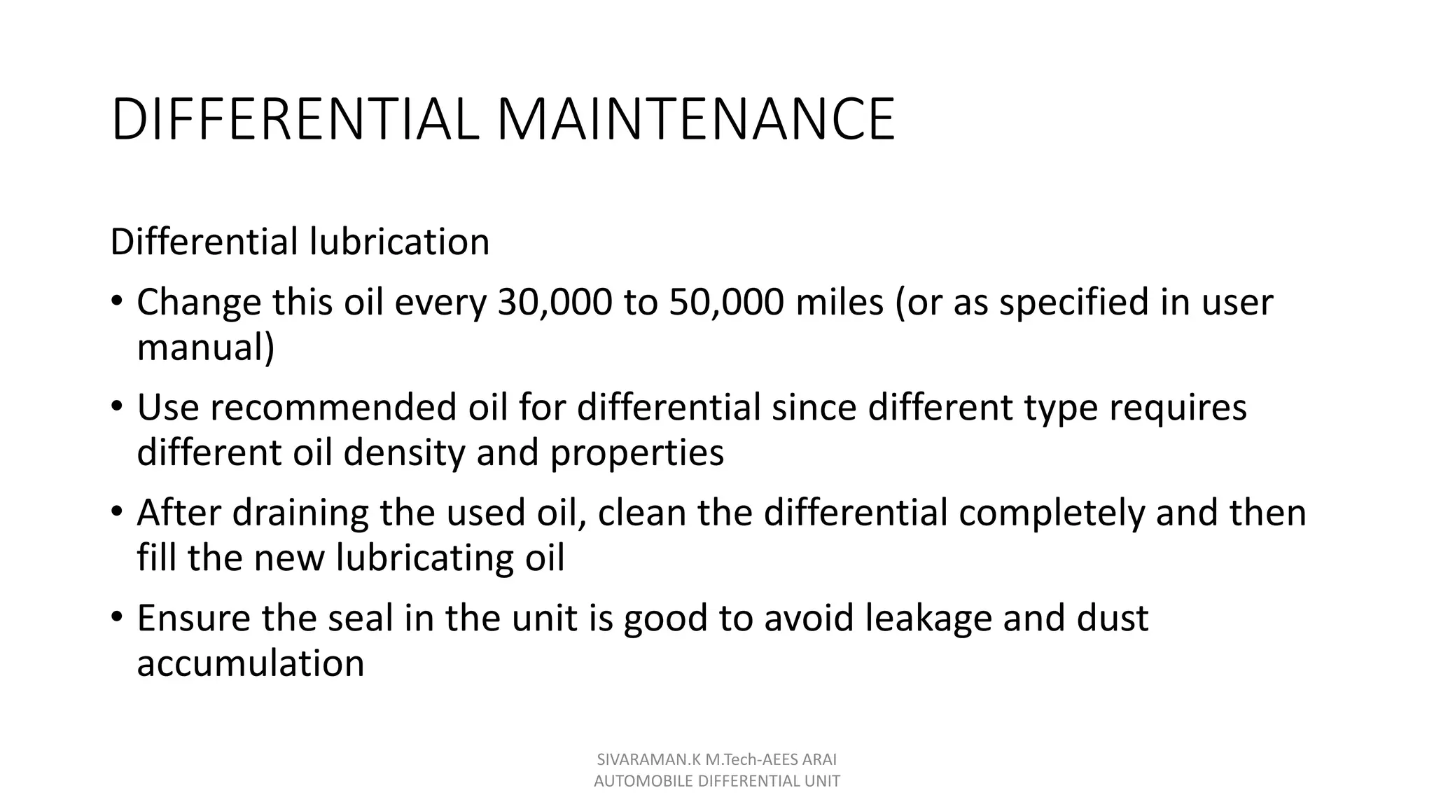 DIFFERENTIAL MAINTENANCE
Differential lubrication
• Change this oil every 30,000 to 50,000 miles (or as specified in user
manual)
• Use recommended oil for differential since different type requires
different oil density and properties
• After draining the used oil, clean the differential completely and then
fill the new lubricating oil
• Ensure the seal in the unit is good to avoid leakage and dust
accumulation
SIVARAMAN.K M.Tech-AEES ARAI
AUTOMOBILE DIFFERENTIAL UNIT
 