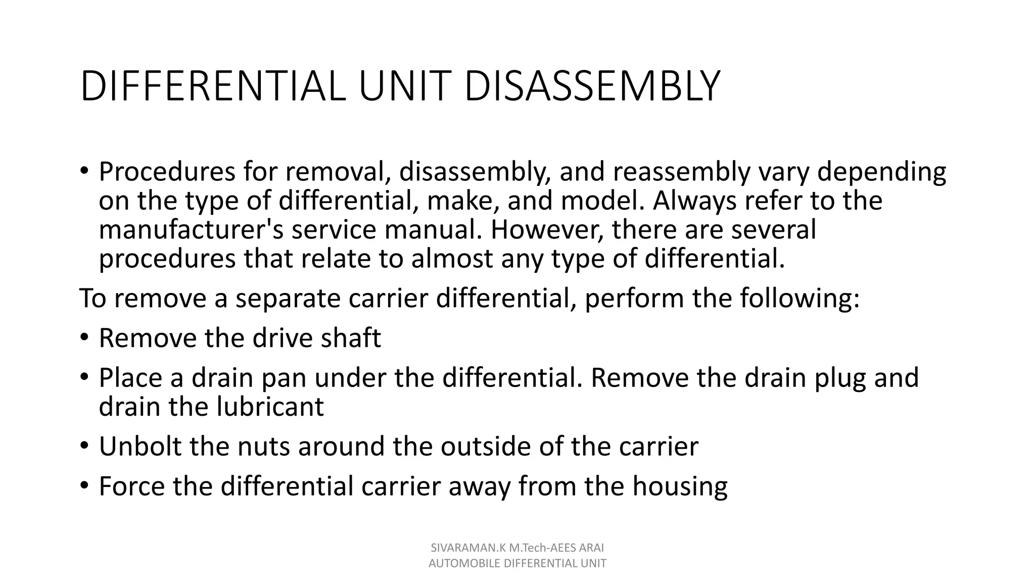 DIFFERENTIAL UNIT DISASSEMBLY
• Procedures for removal, disassembly, and reassembly vary depending
on the type of differential, make, and model. Always refer to the
manufacturer's service manual. However, there are several
procedures that relate to almost any type of differential.
To remove a separate carrier differential, perform the following:
• Remove the drive shaft
• Place a drain pan under the differential. Remove the drain plug and
drain the lubricant
• Unbolt the nuts around the outside of the carrier
• Force the differential carrier away from the housing
SIVARAMAN.K M.Tech-AEES ARAI
AUTOMOBILE DIFFERENTIAL UNIT
 
