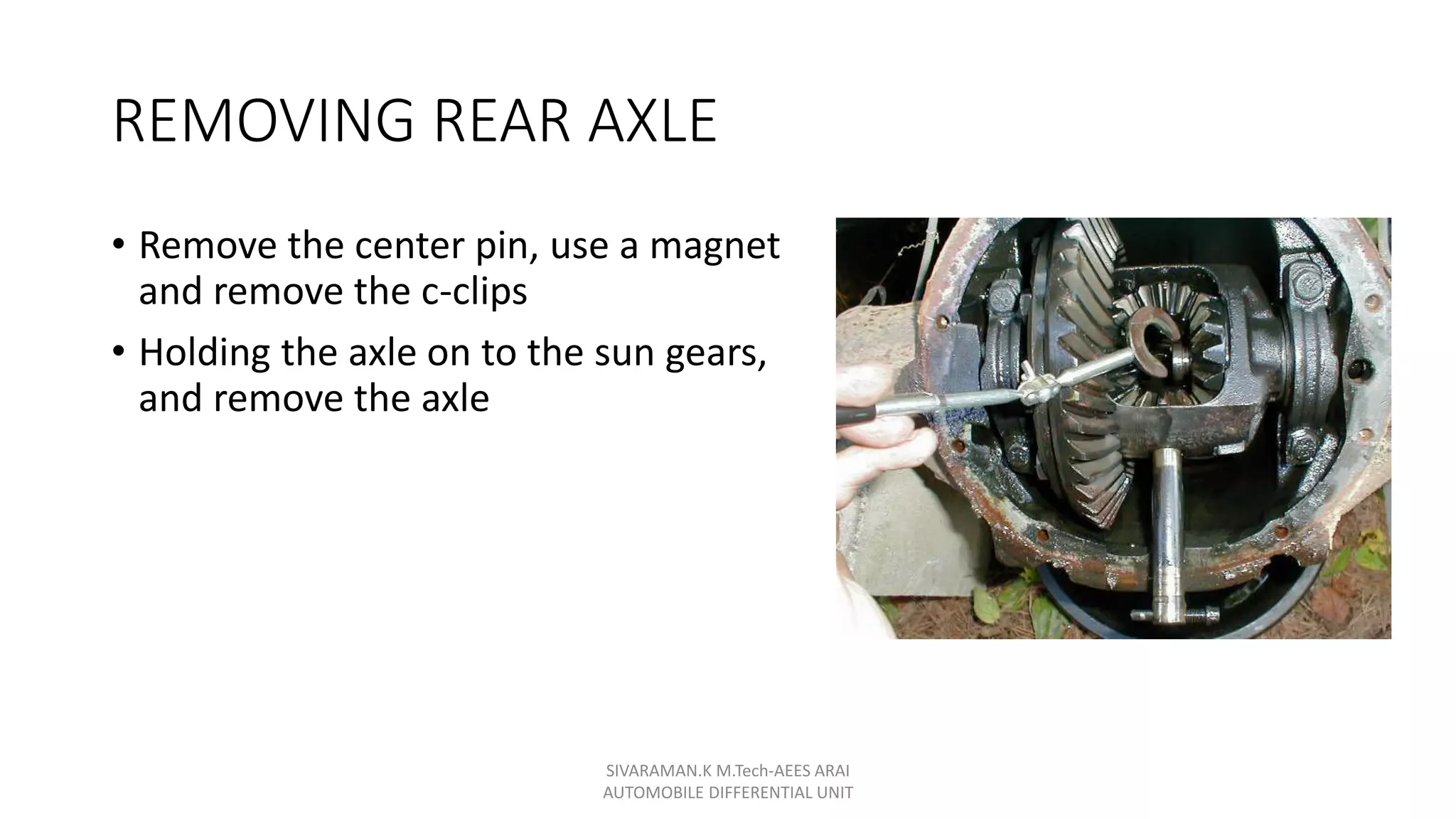REMOVING REAR AXLE
• Remove the center pin, use a magnet
and remove the c-clips
• Holding the axle on to the sun gears,
and remove the axle
SIVARAMAN.K M.Tech-AEES ARAI
AUTOMOBILE DIFFERENTIAL UNIT
 