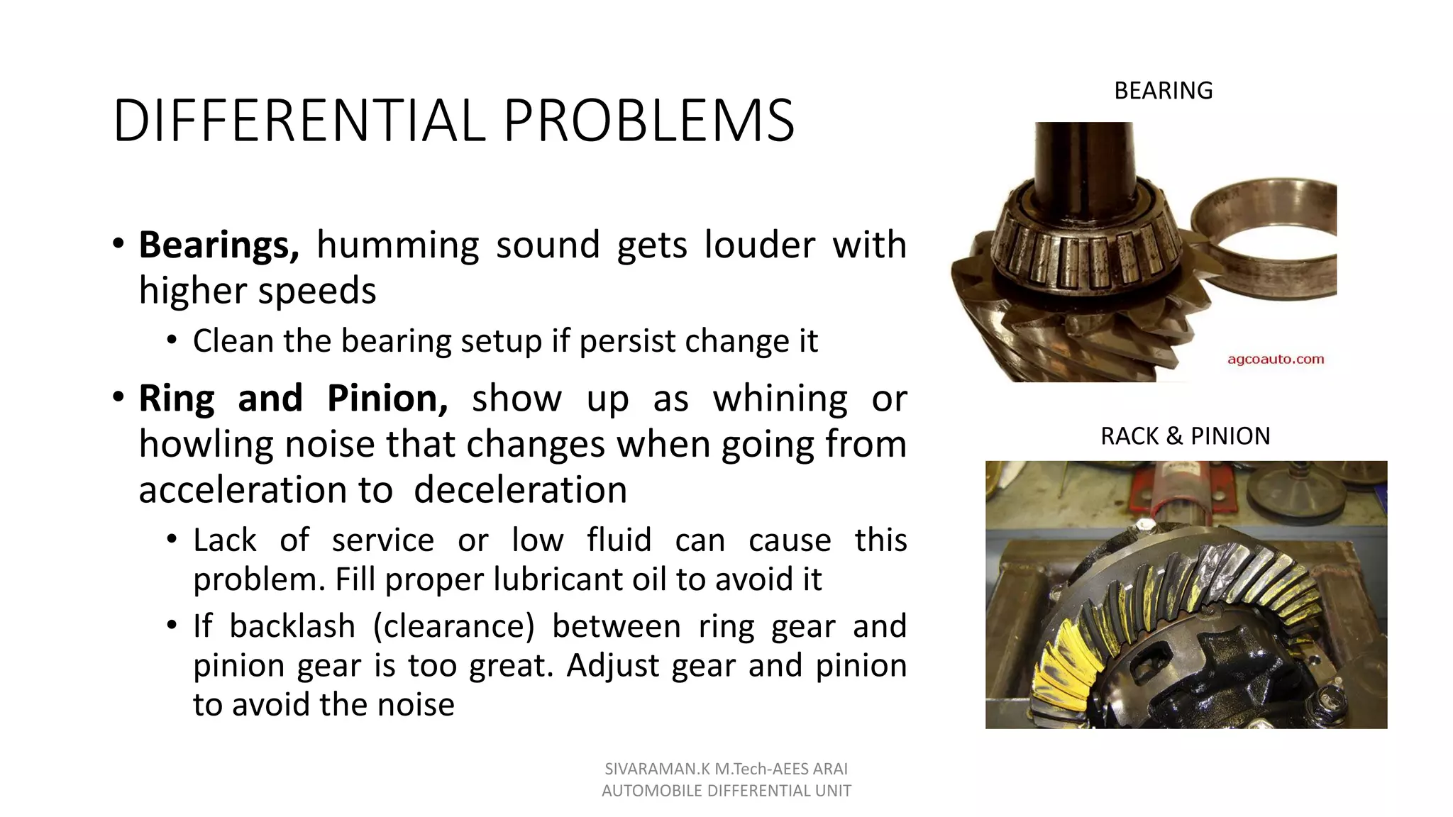DIFFERENTIAL PROBLEMS
• Bearings, humming sound gets louder with
higher speeds
• Clean the bearing setup if persist change it
• Ring and Pinion, show up as whining or
howling noise that changes when going from
acceleration to deceleration
• Lack of service or low fluid can cause this
problem. Fill proper lubricant oil to avoid it
• If backlash (clearance) between ring gear and
pinion gear is too great. Adjust gear and pinion
to avoid the noise
SIVARAMAN.K M.Tech-AEES ARAI
AUTOMOBILE DIFFERENTIAL UNIT
BEARING
RACK & PINION
 