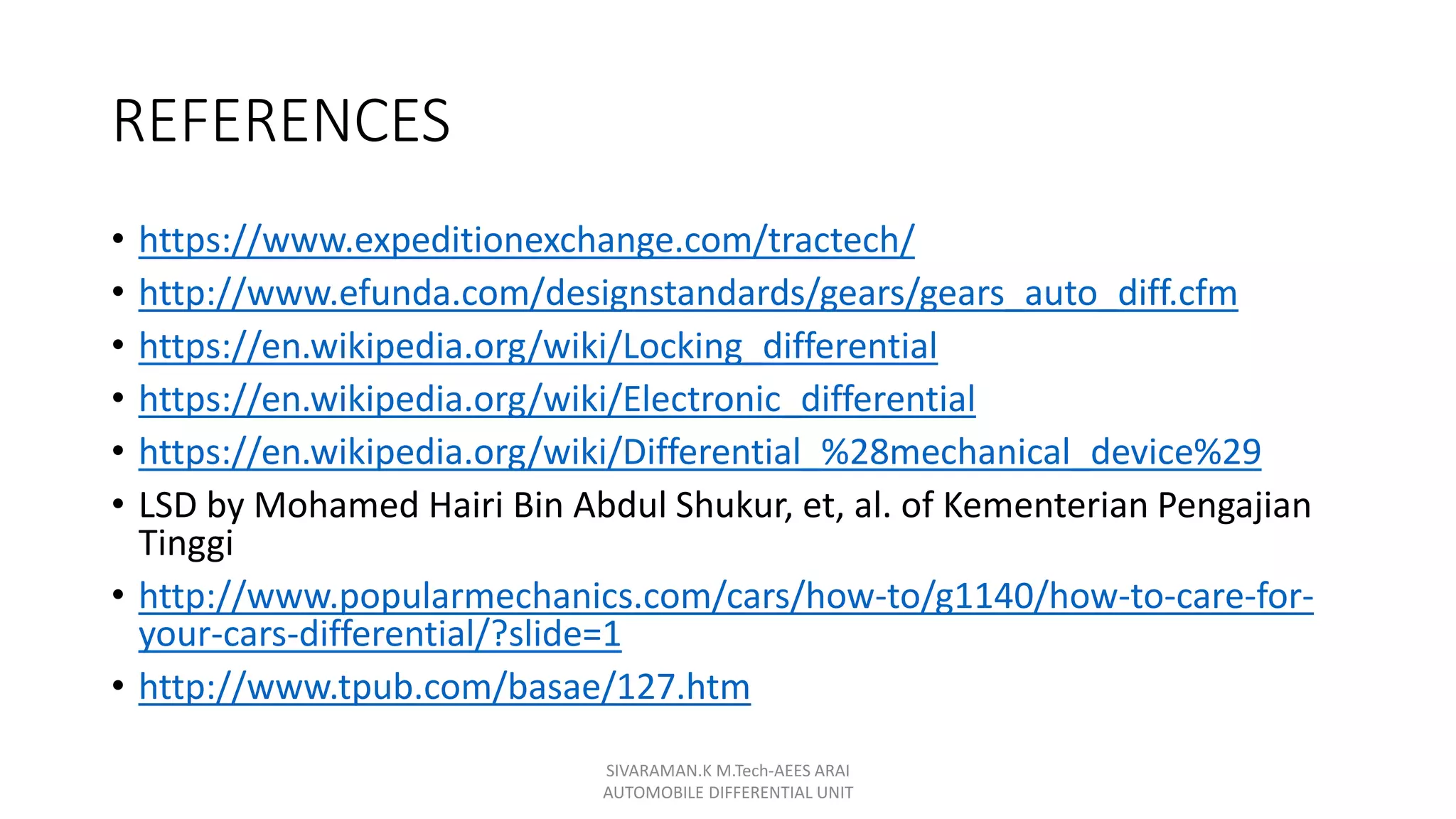 REFERENCES
• https://www.expeditionexchange.com/tractech/
• http://www.efunda.com/designstandards/gears/gears_auto_diff.cfm
• https://en.wikipedia.org/wiki/Locking_differential
• https://en.wikipedia.org/wiki/Electronic_differential
• https://en.wikipedia.org/wiki/Differential_%28mechanical_device%29
• LSD by Mohamed Hairi Bin Abdul Shukur, et, al. of Kementerian Pengajian
Tinggi
• http://www.popularmechanics.com/cars/how-to/g1140/how-to-care-for-
your-cars-differential/?slide=1
• http://www.tpub.com/basae/127.htm
SIVARAMAN.K M.Tech-AEES ARAI
AUTOMOBILE DIFFERENTIAL UNIT
 