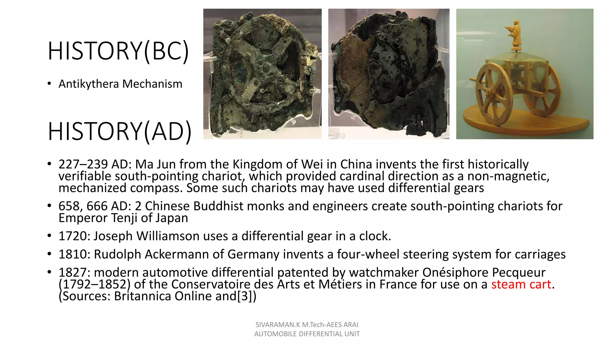 HISTORY(BC)
• 227–239 AD: Ma Jun from the Kingdom of Wei in China invents the first historically
verifiable south-pointing chariot, which provided cardinal direction as a non-magnetic,
mechanized compass. Some such chariots may have used differential gears
• 658, 666 AD: 2 Chinese Buddhist monks and engineers create south-pointing chariots for
Emperor Tenji of Japan
• 1720: Joseph Williamson uses a differential gear in a clock.
• 1810: Rudolph Ackermann of Germany invents a four-wheel steering system for carriages
• 1827: modern automotive differential patented by watchmaker Onésiphore Pecqueur
(1792–1852) of the Conservatoire des Arts et Métiers in France for use on a steam cart.
(Sources: Britannica Online and[3])
SIVARAMAN.K M.Tech-AEES ARAI
AUTOMOBILE DIFFERENTIAL UNIT
• Antikythera Mechanism
HISTORY(AD)
 