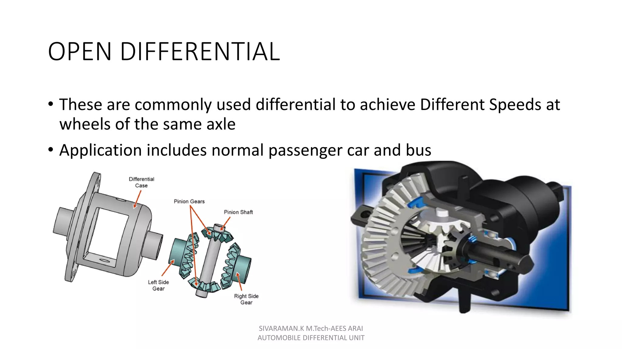 OPEN DIFFERENTIAL
• These are commonly used differential to achieve Different Speeds at
wheels of the same axle
• Application includes normal passenger car and bus
SIVARAMAN.K M.Tech-AEES ARAI
AUTOMOBILE DIFFERENTIAL UNIT
 