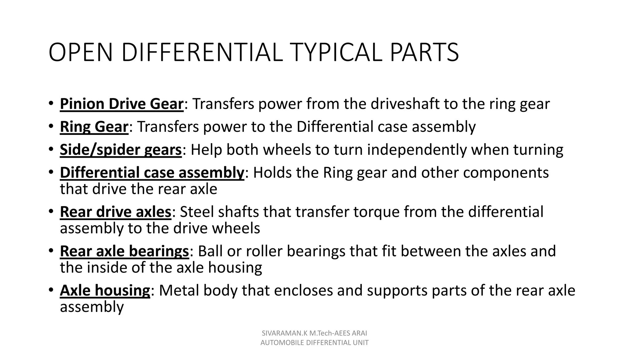 OPEN DIFFERENTIAL TYPICAL PARTS
• Pinion Drive Gear: Transfers power from the driveshaft to the ring gear
• Ring Gear: Transfers power to the Differential case assembly
• Side/spider gears: Help both wheels to turn independently when turning
• Differential case assembly: Holds the Ring gear and other components
that drive the rear axle
• Rear drive axles: Steel shafts that transfer torque from the differential
assembly to the drive wheels
• Rear axle bearings: Ball or roller bearings that fit between the axles and
the inside of the axle housing
• Axle housing: Metal body that encloses and supports parts of the rear axle
assembly
SIVARAMAN.K M.Tech-AEES ARAI
AUTOMOBILE DIFFERENTIAL UNIT
 
