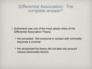 Differential Association: The
complete answer?
Sutherland was one of the most astute critics of the
Differential Association Theory.
He conceded: Not everyone in contact with criminality
becomes a criminal.
He recognized his theory did not take into account
various personality factors.
 