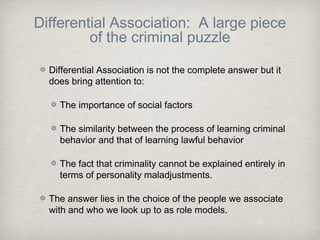 Differential Association: A large piece
of the criminal puzzle
Differential Association is not the complete answer but it
does bring attention to:
The importance of social factors
The similarity between the process of learning criminal
behavior and that of learning lawful behavior
The fact that criminality cannot be explained entirely in
terms of personality maladjustments.
The answer lies in the choice of the people we associate
with and who we look up to as role models.
 