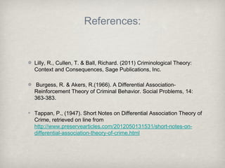 References:
Lilly, R., Cullen, T. & Ball, Richard. (2011) Criminological Theory:
Context and Consequences, Sage Publications, Inc.
Burgess, R. & Akers, R.(1966). A Differential Association-
Reinforcement Theory of Criminal Behavior. Social Problems, 14:
363-383.
Tappan, P., (1947). Short Notes on Differential Association Theory of
Crime, retrieved on line from
http://www.preservearticles.com/2012050131531/short-notes-on-
differential-association-theory-of-crime.html
 