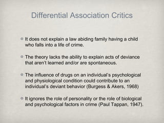 Differential Association Critics
It does not explain a law abiding family having a child
who falls into a life of crime.
The theory lacks the ability to explain acts of deviance
that aren’t learned and/or are spontaneous.
The influence of drugs on an individual’s psychological
and physiological condition could contribute to an
individual’s deviant behavior (Burgess & Akers, 1968)
It ignores the role of personality or the role of biological
and psychological factors in crime (Paul Tappan, 1947).
 