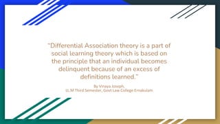 “Differential Association theory is a part of
social learning theory which is based on
the principle that an individual becomes
delinquent because of an excess of
definitions learned.”
By Vinaya Joseph,
LL.M Third Semester, Govt Law College Ernakulam
 