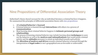 Nine Propositions of Differential Association Theory
Sutherland’s theory doesn’t account for why an individual becomes a criminal but how it happens.
He summarized the principles of differential association theory with nine propositions:
1. All criminal behavior is learned.
2. Criminal behavior is learned through interactions with others via a process of
communication.
3. Most learning about criminal behavior happens in intimate personal groups and
relationships.
4. The process of learning criminal behavior may include learning about techniques to carry
out the behavior as well as the motives and rationalizations that would justify criminal
activity and the attitudes necessary to orient an individual towards such activity.
5. The direction of motives and drives towards criminal behavior is learned through the
interpretation of legal codes in one’s geographical area as favorable or unfavorable.
 