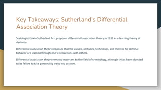 Key Takeaways: Sutherland's Differential
Association Theory
Sociologist Edwin Sutherland first proposed differential association theory in 1939 as a learning theory of
deviance.
Differential association theory proposes that the values, attitudes, techniques, and motives for criminal
behavior are learned through one’s interactions with others.
Differential association theory remains important to the field of criminology, although critics have objected
to its failure to take personality traits into account.
 