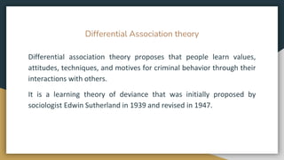 Differential Association theory
Differential association theory proposes that people learn values,
attitudes, techniques, and motives for criminal behavior through their
interactions with others.
It is a learning theory of deviance that was initially proposed by
sociologist Edwin Sutherland in 1939 and revised in 1947.
 