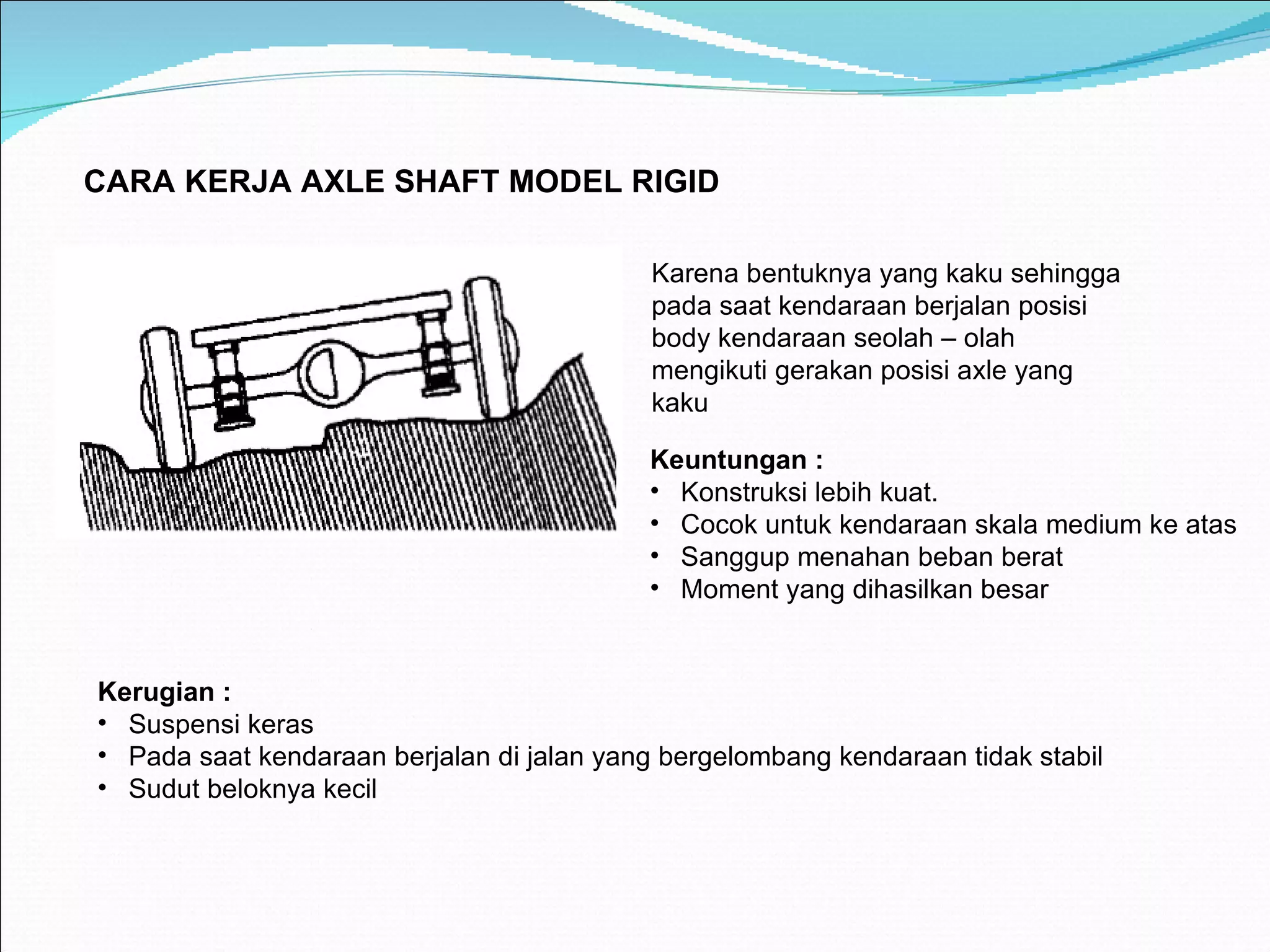 C ARA KERJA AXLE SHAFT MODEL RIGID Karena bentuknya yang kaku sehingga pada saat kendaraan berjalan posisi body kendaraan seolah – olah mengikuti gerakan posisi axle yang kaku Keuntungan : Konstruksi lebih kuat. Cocok untuk kendaraan skala medium ke atas Sanggup menahan beban berat Moment yang dihasilkan besar Kerugian : Suspensi keras Pada saat kendaraan berjalan di jalan yang bergelombang kendaraan tidak stabil Sudut beloknya kecil 