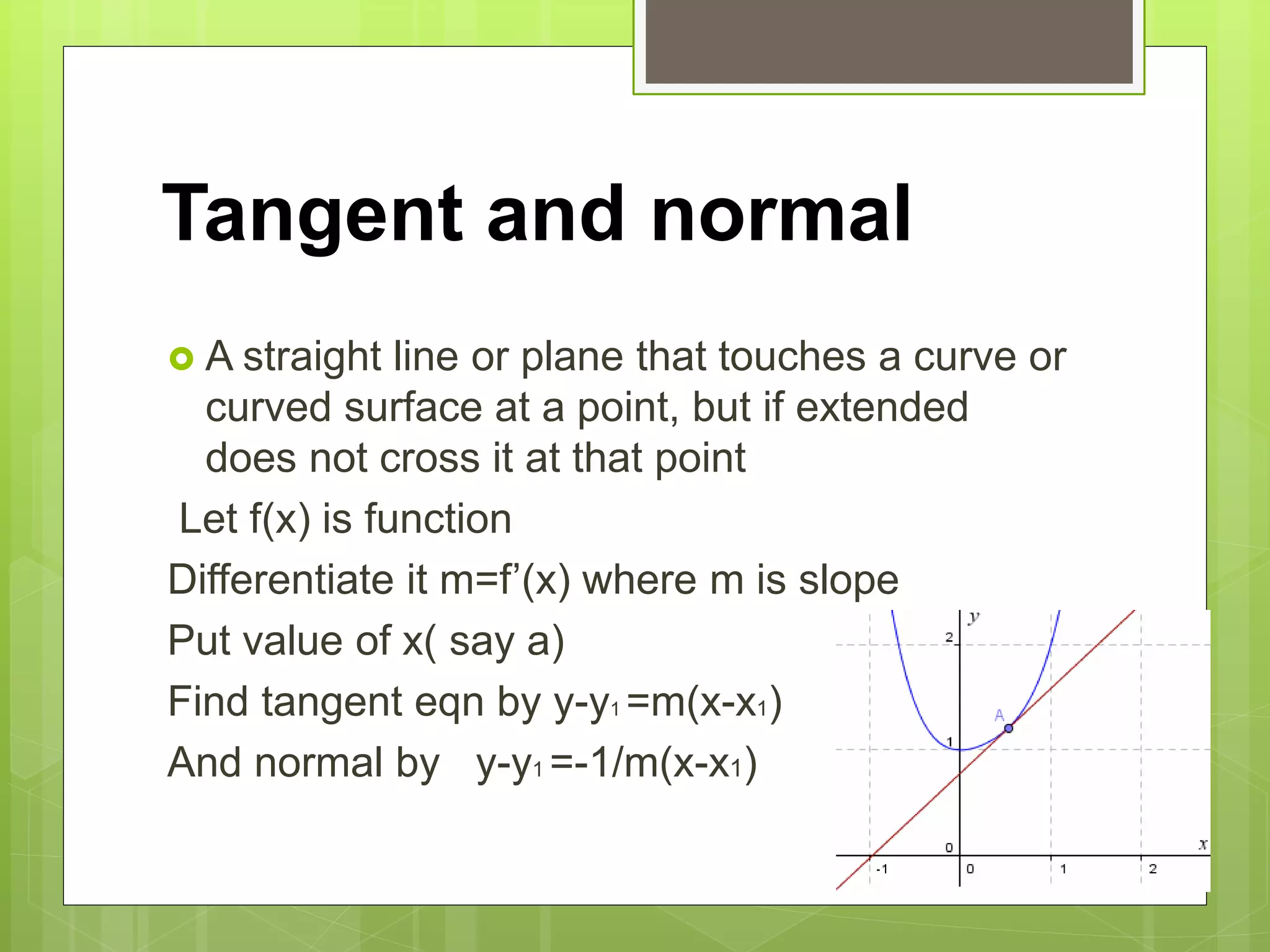 Tangent and normal
 A straight line or plane that touches a curve or
curved surface at a point, but if extended
does not cross it at that point
Let f(x) is function
Differentiate it m=f’(x) where m is slope
Put value of x( say a)
Find tangent eqn by y-y1 =m(x-x1)
And normal by y-y1 =-1/m(x-x1)
 
