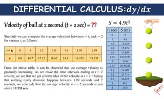 DIFFERENTIAL CALCULUS:
Similarly we can compute the average velocities between t = t1 and t = 2
for various t1 as follows:
t = t1 0 1 1.5 1.8 1.9 1.95 1.99
v 9.8 14.7 17.15 18.62 19.11 19.355 19.551
From the above table, it can be observed that the average velocity is
gradually increasing. As we make the time intervals ending at t = 2
smaller, we see that we get a better idea of the velocity at t = 2. Hoping
that nothing really dramatic happens between 1.99 seconds and 2
seconds, we conclude that the average velocity at t = 2 seconds is just
above 19.551m/s.
t (sec) S (m)
0 0
1 4.9
1.5 11.025
1.8 15.876
1.9 17.689
1.95 18.63225
2 19.6
2.05 20.59225
2.1 21.609
2.2 23.716
2.5 30.625
3 44.1
4 78.4
 