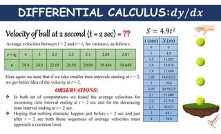 DIFFERENTIAL CALCULUS:
Average velocities between t = 2 and t = t2 for various t2 as follows:
t = t2 4 3 2.5 2.2 2.1 2.05 2.01
v 29.4 24.5 22.05 20.58 20.09 19.854 19.649
Here again we note that if we take smaller time intervals starting at t = 2,
we get better idea of the velocity at t = 2.
 In both set of computations we found the average velocities for
increasing time interval ending at t = 2 sec and for the decreasing
time interval ending at t = 2 sec.
 Hoping that nothing dramatic happen just before t = 2 sec and just
after t = 2 sec both these sequences of average velocities must
approach a common limit.
OBSERVATIONS:
t (sec) S (m)
0 0
1 4.9
1.5 11.025
1.8 15.876
1.9 17.689
1.95 18.63225
2 19.6
2.05 20.59225
2.1 21.609
2.2 23.716
2.5 30.625
3 44.1
4 78.4
 