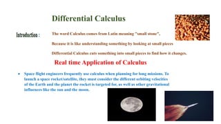 The word Calculus comes from Latin meaning "small stone",
Because it is like understanding something by looking at small pieces
Differential Calculus cuts something into small pieces to find how it changes.
Real time Application of Calculus
 Space flight engineers frequently use calculus when planning for long missions. To
launch a space rocket/satellite, they must consider the different orbiting velocities
of the Earth and the planet the rocket is targeted for, as well as other gravitational
influences like the sun and the moon.
Differential Calculus
 