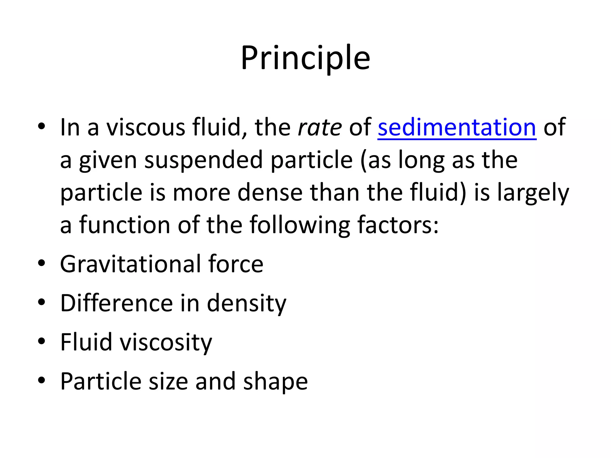 Principle
• In a viscous fluid, the rate of sedimentation of
a given suspended particle (as long as the
particle is more dense than the fluid) is largely
a function of the following factors:
• Gravitational force
• Difference in density
• Fluid viscosity
• Particle size and shape
 