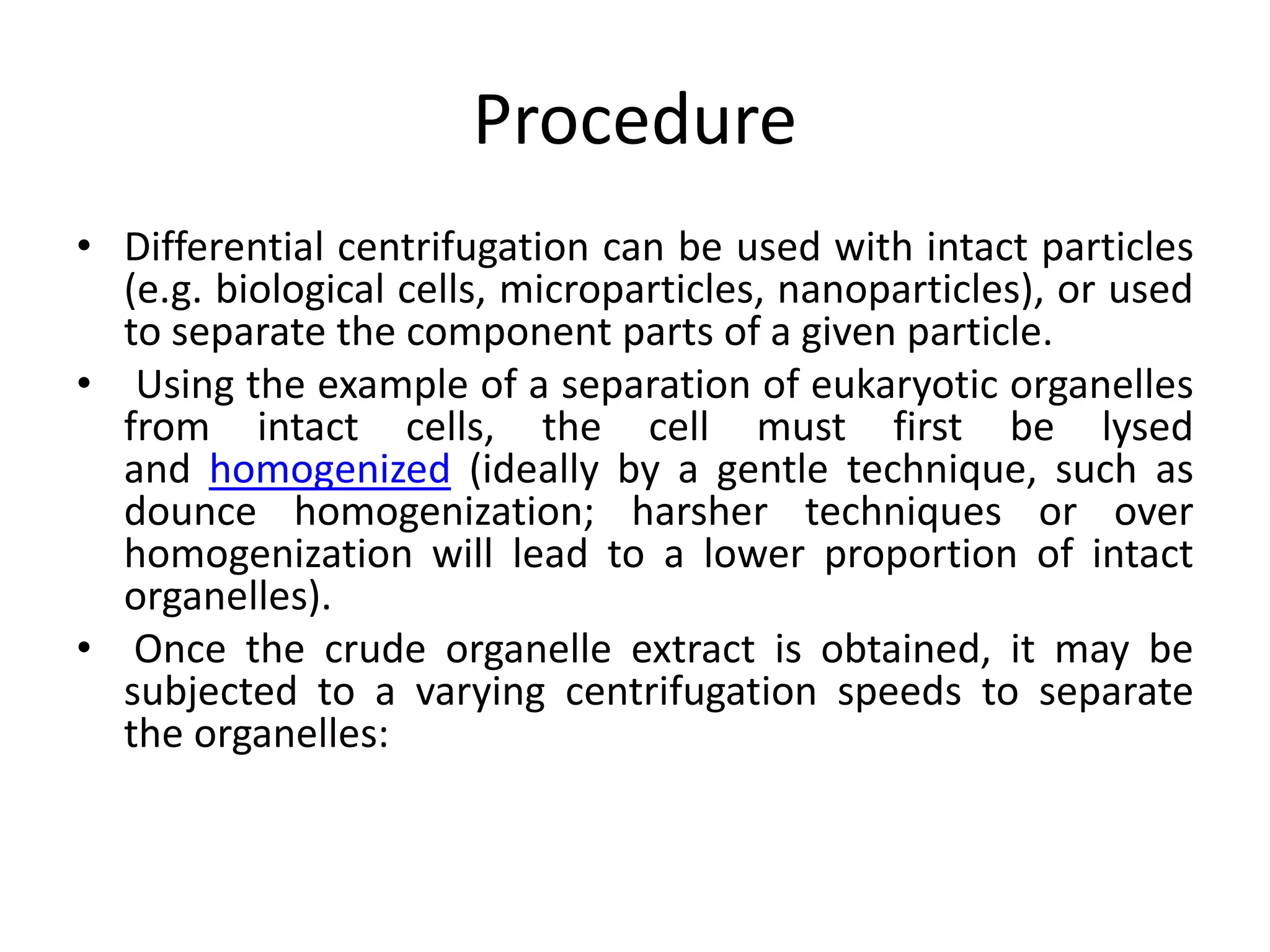 Procedure
• Differential centrifugation can be used with intact particles
(e.g. biological cells, microparticles, nanoparticles), or used
to separate the component parts of a given particle.
• Using the example of a separation of eukaryotic organelles
from intact cells, the cell must first be lysed
and homogenized (ideally by a gentle technique, such as
dounce homogenization; harsher techniques or over
homogenization will lead to a lower proportion of intact
organelles).
• Once the crude organelle extract is obtained, it may be
subjected to a varying centrifugation speeds to separate
the organelles:
 