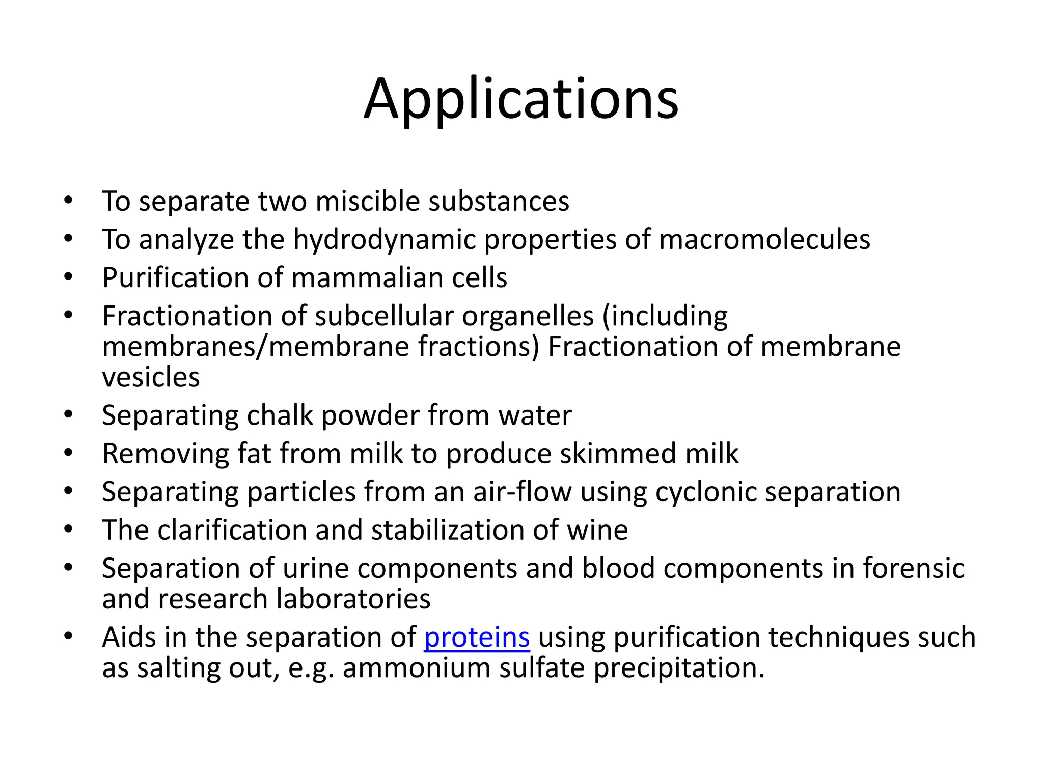 Applications
• To separate two miscible substances
• To analyze the hydrodynamic properties of macromolecules
• Purification of mammalian cells
• Fractionation of subcellular organelles (including
membranes/membrane fractions) Fractionation of membrane
vesicles
• Separating chalk powder from water
• Removing fat from milk to produce skimmed milk
• Separating particles from an air-flow using cyclonic separation
• The clarification and stabilization of wine
• Separation of urine components and blood components in forensic
and research laboratories
• Aids in the separation of proteins using purification techniques such
as salting out, e.g. ammonium sulfate precipitation.
 