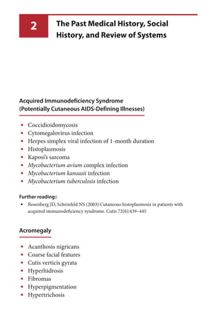 2
Acquired Immunodeficiency Syndrome
(Potentially Cutaneous AIDS-Defining Illnesses)
Coccidioidomycosis•
Cytomegalovirus infection•
Herpes simplex viral infection of 1-month duration•
Histoplasmosis•
Kaposi’s sarcoma•
• Mycobacterium avium complex infection
• Mycobacterium kansasii infection
• Mycobacterium tuberculosis infection
Further reading::
Rosenberg JD, Scheinfeld NS (2003) Cutaneous histoplasmosis in patients with•
acquired immunodeficiency syndrome. Cutis 72(6):439–445
Acromegaly
Acanthosis nigricans•
Coarse facial features•
Cutis verticis gyrata•
Hyperhidrosis•
Fibromas•
Hyperpigmentation•
Hypertrichosis•
The Past Medical History, Social
History, and Review of Systems
 