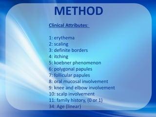 METHOD
Clinical Attributes:
1: erythema
2: scaling
3: definite borders
4: itching
5: koebner phenomenon
6: polygonal papules
7: follicular papules
8: oral mucosal involvement
9: knee and elbow involvement
10: scalp involvement
11: family history, (0 or 1)
34: Age (linear)
 