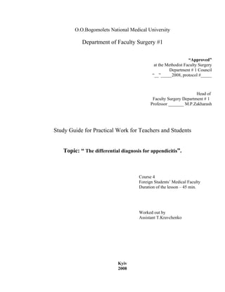 O.O.Bogomolets National Medical University

           Department of Faculty Surgery #1

                                                                “Approved”
                                             at the Methodist Faculty Surgery
                                                     Department # 1 Council
                                            “__”_____2008, protocol #_____



                                                                   Head of
                                            Faculty Surgery Department # 1
                                           Professor _______ M.P.Zakharash




Study Guide for Practical Work for Teachers and Students


   Topic: “ The differential diagnosis for appendicitis”.



                                     Course 4
                                     Foreign Students’ Medical Faculty
                                     Duration of the lesson – 45 min.




                                     Worked out by
                                     Assistant T.Kravchenko




                           Kyiv
                           2008
 