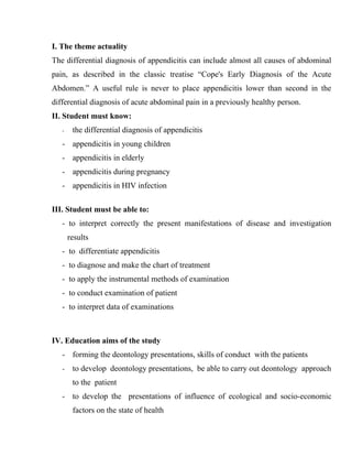 I. The theme actuality
The differential diagnosis of appendicitis can include almost all causes of abdominal
pain, as described in the classic treatise “Cope's Early Diagnosis of the Acute
Abdomen.” A useful rule is never to place appendicitis lower than second in the
differential diagnosis of acute abdominal pain in a previously healthy person.
II. Student must know:
   -    the differential diagnosis of appendicitis
   - appendicitis in young children
   - appendicitis in elderly
   - appendicitis during pregnancy
   - appendicitis in HIV infection

III. Student must be able to:
   - to interpret correctly the present manifestations of disease and investigation
       results
   - to differentiate appendicitis
   - to diagnose and make the chart of treatment
   - to apply the instrumental methods of examination
   - to conduct examination of patient
   - to interpret data of examinations



IV. Education aims of the study
   - forming the deontology presentations, skills of conduct with the patients
   -    to develop deontology presentations, be able to carry out deontology approach
        to the patient
   - to develop the presentations of influence of ecological and socio-economic
        factors on the state of health
 