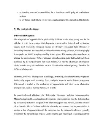 - to develop sence of responsibility for a timeliness and loyalty of professional
      actions
   - to lay hands on ability to set psychological contact with a patient and his family



V. The contents of a theme


Differential Diagnoses
The diagnosis of appendicitis is particularly difficult in the very young and in the
elderly. It is in these groups that diagnosis is most often delayed and perforation
occurs most frequently. Imaging studies are strongly considered here. Because of
increasing concerns about radiation-induced cancers among children, ultrasonography
is the preferred initial imaging modality in this group. Ultrasonography was shown to
change the disposition of 59% of children with abdominal pain that had already been
evaluated by the surgical team. For older patients, CT has the advantages of detection
of the broader array of conditions, such as diverticulitis and malignancy, found in the
differential diagnosis.


In infants, nonfocal findings such as lethargy, irritability, and anorexia may be present
in the early stages, with vomiting, fever, and pain apparent as the disease progresses.
Ultrasound is useful in the evaluation of appendicitis and other acute abdominal
emergencies, such as pyloric stenosis, in infants.


In preschool-aged children, the differential diagnosis includes intussusception,
Meckel's diverticulitis, and acute gastroenteritis. Intussusception may be distinguished
by the colicky nature of the pain, with intervening pain-free periods, and the absence
of peritonitis. Meckel's diverticulitis is relatively uncommon, but its presentation is
similar to that of appendicitis with the exception that the pain and tenderness typically
localize in the periumbilical region. Gastroenteritis can be difficult to distinguish from
 