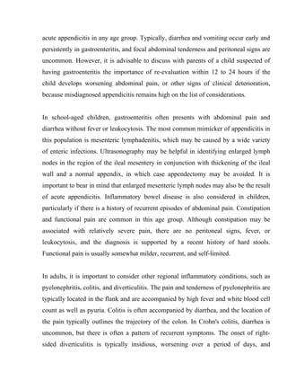 acute appendicitis in any age group. Typically, diarrhea and vomiting occur early and
persistently in gastroenteritis, and focal abdominal tenderness and peritoneal signs are
uncommon. However, it is advisable to discuss with parents of a child suspected of
having gastroenteritis the importance of re-evaluation within 12 to 24 hours if the
child develops worsening abdominal pain, or other signs of clinical deterioration,
because misdiagnosed appendicitis remains high on the list of considerations.


In school-aged children, gastroenteritis often presents with abdominal pain and
diarrhea without fever or leukocytosis. The most common mimicker of appendicitis in
this population is mesenteric lymphadenitis, which may be caused by a wide variety
of enteric infections. Ultrasonography may be helpful in identifying enlarged lymph
nodes in the region of the ileal mesentery in conjunction with thickening of the ileal
wall and a normal appendix, in which case appendectomy may be avoided. It is
important to bear in mind that enlarged mesenteric lymph nodes may also be the result
of acute appendicitis. Inflammatory bowel disease is also considered in children,
particularly if there is a history of recurrent episodes of abdominal pain. Constipation
and functional pain are common in this age group. Although constipation may be
associated with relatively severe pain, there are no peritoneal signs, fever, or
leukocytosis, and the diagnosis is supported by a recent history of hard stools.
Functional pain is usually somewhat milder, recurrent, and self-limited.


In adults, it is important to consider other regional inflammatory conditions, such as
pyelonephritis, colitis, and diverticulitis. The pain and tenderness of pyelonephritis are
typically located in the flank and are accompanied by high fever and white blood cell
count as well as pyuria. Colitis is often accompanied by diarrhea, and the location of
the pain typically outlines the trajectory of the colon. In Crohn's colitis, diarrhea is
uncommon, but there is often a pattern of recurrent symptoms. The onset of right-
sided diverticulitis is typically insidious, worsening over a period of days, and
 