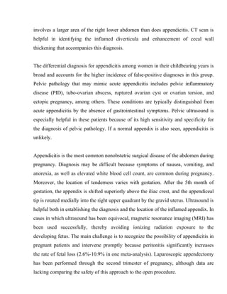 involves a larger area of the right lower abdomen than does appendicitis. CT scan is
helpful in identifying the inflamed diverticula and enhancement of cecal wall
thickening that accompanies this diagnosis.


The differential diagnosis for appendicitis among women in their childbearing years is
broad and accounts for the higher incidence of false-positive diagnoses in this group.
Pelvic pathology that may mimic acute appendicitis includes pelvic inflammatory
disease (PID), tubo-ovarian abscess, ruptured ovarian cyst or ovarian torsion, and
ectopic pregnancy, among others. These conditions are typically distinguished from
acute appendicitis by the absence of gastrointestinal symptoms. Pelvic ultrasound is
especially helpful in these patients because of its high sensitivity and specificity for
the diagnosis of pelvic pathology. If a normal appendix is also seen, appendicitis is
unlikely.


Appendicitis is the most common nonobstetric surgical disease of the abdomen during
pregnancy. Diagnosis may be difficult because symptoms of nausea, vomiting, and
anorexia, as well as elevated white blood cell count, are common during pregnancy.
Moreover, the location of tenderness varies with gestation. After the 5th month of
gestation, the appendix is shifted superiorly above the iliac crest, and the appendiceal
tip is rotated medially into the right upper quadrant by the gravid uterus. Ultrasound is
helpful both in establishing the diagnosis and the location of the inflamed appendix. In
cases in which ultrasound has been equivocal, magnetic resonance imaging (MRI) has
been used successfully, thereby avoiding ionizing radiation exposure to the
developing fetus. The main challenge is to recognize the possibility of appendicitis in
pregnant patients and intervene promptly because peritonitis significantly increases
the rate of fetal loss (2.6%-10.9% in one meta-analysis). Laparoscopic appendectomy
has been performed through the second trimester of pregnancy, although data are
lacking comparing the safety of this approach to the open procedure.
 
