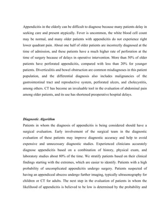 Appendicitis in the elderly can be difficult to diagnose because many patients delay in
seeking care and present atypically. Fever is uncommon, the white blood cell count
may be normal, and many older patients with appendicitis do not experience right
lower quadrant pain. About one half of older patients are incorrectly diagnosed at the
time of admission, and these patients have a much higher rate of perforation at the
time of surgery because of delays in operative intervention. More than 50% of older
patients have perforated appendicitis, compared with less than 20% for younger
patients. Diverticulitis and bowel obstruction are common misdiagnoses in this patient
population, and the differential diagnosis also includes malignancies of the
gastrointestinal tract and reproductive system, perforated ulcers, and cholecystitis,
among others. CT has become an invaluable tool in the evaluation of abdominal pain
among older patients, and its use has shortened preoperative hospital delays.




Diagnostic Algorithm
Patients in whom the diagnosis of appendicitis is being considered should have a
surgical evaluation. Early involvement of the surgical team in the diagnostic
evaluation of these patients may improve diagnostic accuracy and help to avoid
expensive and unnecessary diagnostic studies. Experienced clinicians accurately
diagnose appendicitis based on a combination of history, physical exam, and
laboratory studies about 80% of the time. We stratify patients based on their clinical
findings starting with the extremes, which are easier to identify. Patients with a high
probability of uncomplicated appendicitis undergo surgery. Patients suspected of
having an appendiceal abscess undergo further imaging, typically ultrasonography for
children or CT for adults. The next step in the evaluation of patients in whom the
likelihood of appendicitis is believed to be low is determined by the probability and
 