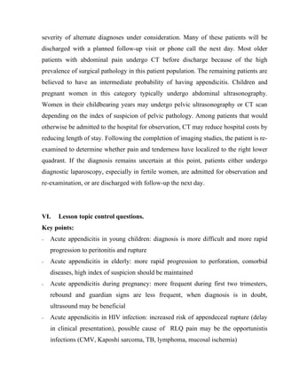 severity of alternate diagnoses under consideration. Many of these patients will be
discharged with a planned follow-up visit or phone call the next day. Most older
patients with abdominal pain undergo CT before discharge because of the high
prevalence of surgical pathology in this patient population. The remaining patients are
believed to have an intermediate probability of having appendicitis. Children and
pregnant women in this category typically undergo abdominal ultrasonography.
Women in their childbearing years may undergo pelvic ultrasonography or CT scan
depending on the index of suspicion of pelvic pathology. Among patients that would
otherwise be admitted to the hospital for observation, CT may reduce hospital costs by
reducing length of stay. Following the completion of imaging studies, the patient is re-
examined to determine whether pain and tenderness have localized to the right lower
quadrant. If the diagnosis remains uncertain at this point, patients either undergo
diagnostic laparoscopy, especially in fertile women, are admitted for observation and
re-examination, or are discharged with follow-up the next day.




VI.    Lesson topic control questions.
Key points:
-   Acute appendicitis in young children: diagnosis is more difficult and more rapid
    progression to peritonitis and rupture
-   Acute appendicitis in elderly: more rapid progression to perforation, comorbid
    diseases, high index of suspicion should be maintained
-   Acute appendicitis during pregnancy: more frequent during first two trimesters,
    rebound and guardian signs are less frequent, when diagnosis is in doubt,
    ultrasound may be beneficial
-   Acute appendicitis in HIV infection: increased risk of appendeceal rupture (delay
    in clinical presentation), possible cause of RLQ pain may be the opportunistis
    infections (CMV, Kaposhi sarcoma, TB, lymphoma, mucosal ischemia)
 