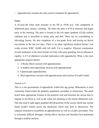 - Appendectomy remains the only curative treatment for appendicitis


Cases
A 42-year-old white male presents to the ER at 10:00 p.m. with complaints of
abdominal pain, nausea, vomiting. He states the pain is 8/10 in intensity and began
early in the morning. The pain is located in the left upper quadrant (LUQ) without
radiation and is described as being achy and dull. There are no exacerbating or
alleviating factors. He also complains of a low-grade fever and having no bowel
movements in the last two days. There is no other significant medical history. Lab
works reveals WBC 16,000 with left shift, UA is negative. Physical examination
reveals tenderness in the lower border of LUQ, with some guarding, but no rebound or
rigidity. A CT of abdomen revealed malrotation with appendicitis. What is the most
appropriate surgical option?
   1. A Rocky-Davis incision with appendectomy
   2. A midline mini-laparotomy incision with appendectomy
   3. Laparoscopic appendectomy
   4. Mini-laparotomy incision with appendectomy and excision of Ladd’s bands


Answer is 4
This is a rare presentation of appendicitis within this age group. Malrotation is most
commonly found within the pediatric population secondary to obstruction. The small
bowel lacks appropriate fixation to the posterior wall and therefore the cecum fails to
migrate to the RLQ as well as the colon not attaching to the lateral abdominal wall.
The may lead to right upper quadrant (RUQ) position of the cecum which may extend
bands (Ladd’s bands) across the duodenum which may lead to obstruction. The
surgical correction is to perform an appendectomy as well as a Ladd’s procedure. This
is extremely difficult throught a Rocky-Davis incision and therefore best performed
through a midline incision.
 