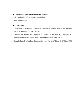 VII. Supporting materials required for teaching
1. Participation in clinical duties on admission
2. Working in library

VIII. Literature
1.   Townsend CM, Harris JW. Sabiston’s Textbook of Surgery, 16th ed. Philadelphia,
     PA: W.B. Saunders Co, 2001, vol.44
2.   Schwartz SI, Schires GT, Spencer FC, Daly JM, Fischer JE, Galloway AC.
     Principles of Surgery, 7th ed. New York: McGraw-Hill, 1999, vol.27
3.   Bruce E. Jarrell, R.Antthony Carabasi. Surgery, 3rd ed. Williams & Wilkins, 1998
 