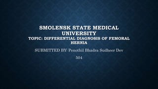 SMOLENSK STATE MEDICAL
UNIVERSITY
TOPIC: DIFFERENTIAL DIAGNOSIS OF FEMORAL
HERNIA
SUBMITTED BY: Penothil Bhadra Sudheer Dev
504
 
