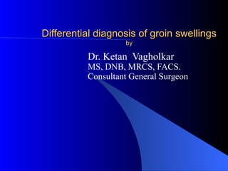 Differential diagnosis of groin swellings
                   by

          Dr. Ketan Vagholkar
          MS, DNB, MRCS, FACS.
          Consultant General Surgeon
 
