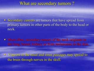 What are secondary tumors ?
 Secondary cancers are tumors that have spread from
primary tumors in other parts of the body...