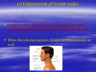 (i) Enlargement of lymph nodes
 This is the most common cause of new neck swellings.
 Lymph nodes, which are part of the immune system,
can enlarge when the body rallies to fight an infection.
 When the infection recedes, lymph swelling subsides as
well.
 