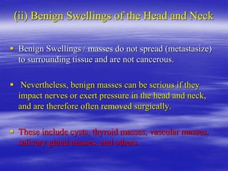 (ii) Benign Swellings of the Head and Neck
 Benign Swellings / masses do not spread (metastasize)
to surrounding tissue and are not cancerous.
 Nevertheless, benign masses can be serious if they
impact nerves or exert pressure in the head and neck,
and are therefore often removed surgically.
 These include cysts, thyroid masses, vascular masses,
salivary gland masses, and others.
 