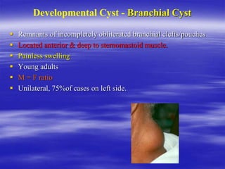 Developmental Cyst - Branchial Cyst
 Remnants of incompletely obliterated branchial clefts/pouches
 Located anterior & deep to sternomastoid muscle.
 Painless swelling
 Young adults
 M = F ratio
 Unilateral, 75%of cases on left side.
 