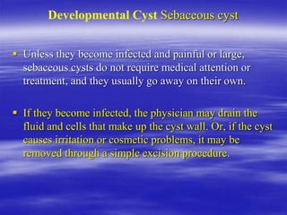 Developmental Cyst Sebaceous cyst
 Unless they become infected and painful or large,
sebaceous cysts do not require medical attention or
treatment, and they usually go away on their own.
 If they become infected, the physician may drain the
fluid and cells that make up the cyst wall. Or, if the cyst
causes irritation or cosmetic problems, it may be
removed through a simple excision procedure.
 