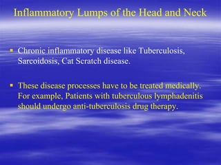 Inflammatory Lumps of the Head and Neck
 Chronic inflammatory disease like Tuberculosis,
Sarcoidosis, Cat Scratch disease.
 These disease processes have to be treated medically.
For example, Patients with tuberculous lymphadenitis
should undergo anti-tuberculosis drug therapy.
 