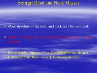 Benign Head and Neck Masses
 •Any structure of the head and neck may be involved.
 Skin, SC Tissue, fat, nerve muscle, blood vessel can be
affected.
 For example, Lipoma (Fat), Fibroma (Fibrous tissue),
Hemangioma( Blood vessel), Neuroma (Nerve).
 
