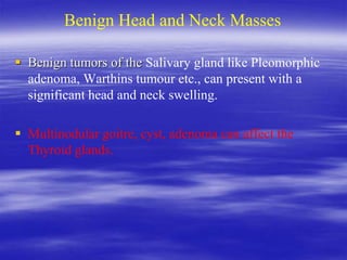 Benign Head and Neck Masses
 Benign tumors of the Salivary gland like Pleomorphic
adenoma, Warthins tumour etc., can present with a
significant head and neck swelling.
 Multinodular goitre, cyst, adenoma can affect the
Thyroid glands.
 
