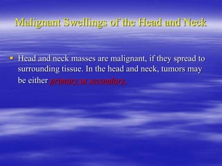Malignant Swellings of the Head and Neck
 Head and neck masses are malignant, if they spread to
surrounding tissue. In the head and neck, tumors may
be either primary or secondary.
 