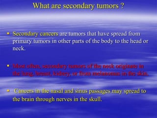 What are secondary tumors ?
 Secondary cancers are tumors that have spread from
primary tumors in other parts of the body to the head or
neck.
 Most often, secondary tumors of the neck originate in
the lung, breast, kidney, or from melanomas in the skin.
 Cancers in the nasal and sinus passages may spread to
the brain through nerves in the skull.
 