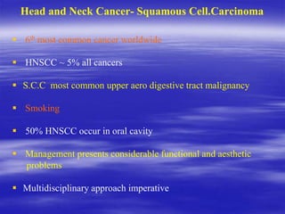 Head and Neck Cancer- Squamous Cell.Carcinoma
 6th most common cancer worldwide
 HNSCC ~ 5% all cancers
 S.C.C most common upper aero digestive tract malignancy
 Smoking
 50% HNSCC occur in oral cavity
 Management presents considerable functional and aesthetic
problems
 Multidisciplinary approach imperative
 