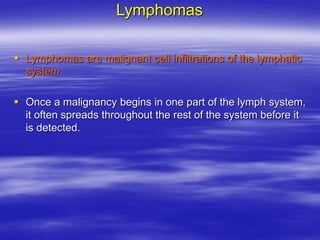 Lymphomas
 Lymphomas are malignant cell infiltrations of the lymphatic
system.
 Once a malignancy begins in one part of the lymph system,
it often spreads throughout the rest of the system before it
is detected.
 
